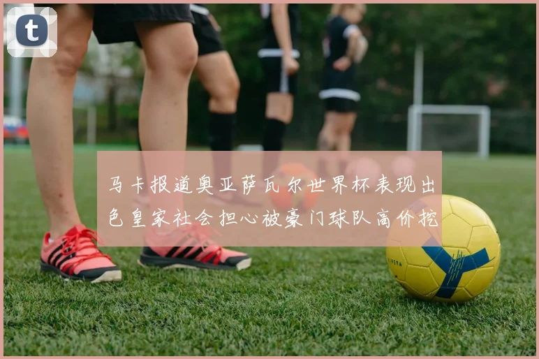 马卡报道奥亚萨瓦尔世界杯表现出色皇家社会担心被豪门球队高价挖角