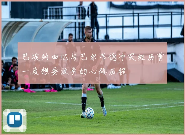 巴埃纳回忆与巴尔韦德冲突经历曾一度想要放弃的心路历程