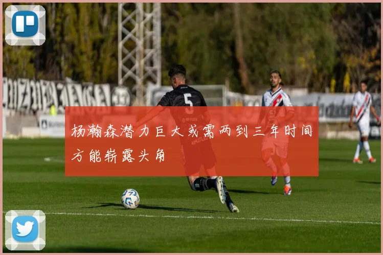 杨瀚森潜力巨大或需两到三年时间方能崭露头角
