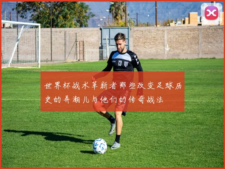 世界杯战术革新者那些改变足球历史的弄潮儿与他们的传奇战法