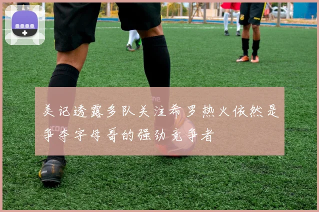 美记透露多队关注希罗热火依然是争夺字母哥的强劲竞争者