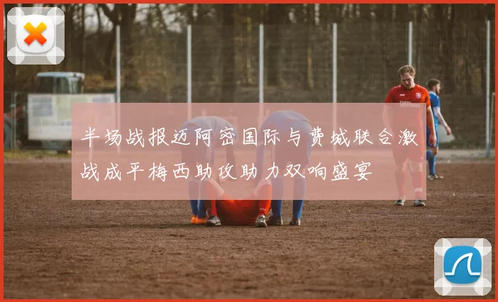 半场战报迈阿密国际与费城联合激战成平梅西助攻助力双响盛宴