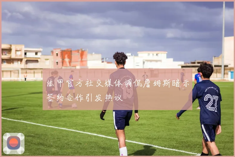 法甲官方社交媒体调侃詹姆斯暗示签约合作引发热议
