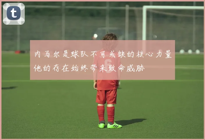 内马尔是球队不可或缺的核心力量他的存在始终带来致命威胁