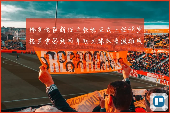 佛罗伦萨新任主教练正式上任48岁格罗索签约两年助力球队重振雄风