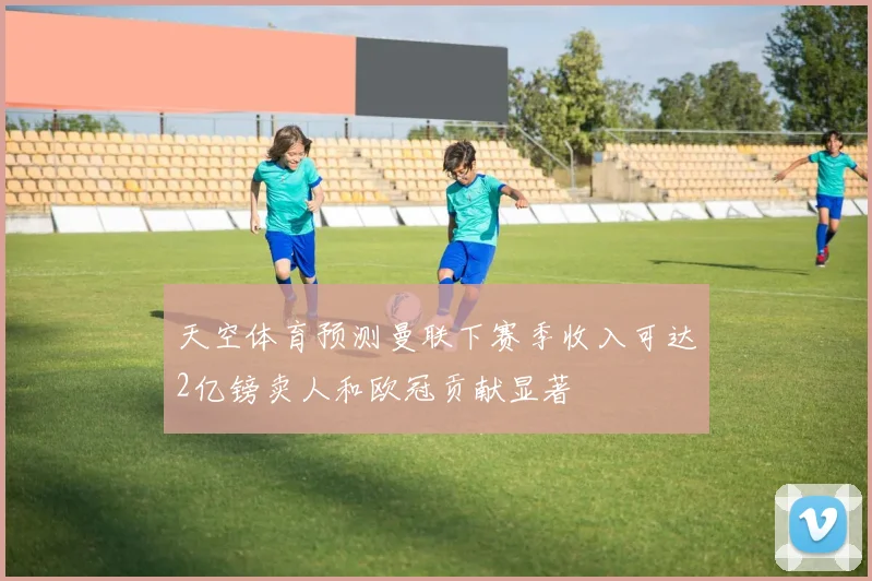天空体育预测曼联下赛季收入可达2亿镑卖人和欧冠贡献显著