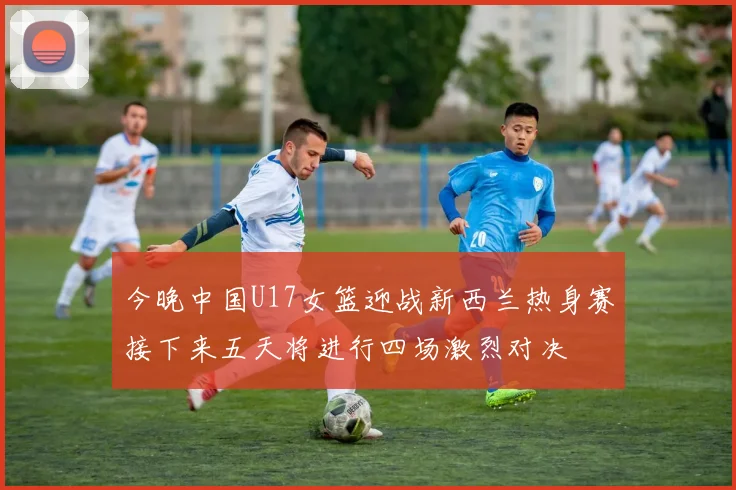 今晚中国U17女篮迎战新西兰热身赛接下来五天将进行四场激烈对决