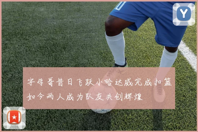 字母哥昔日飞跃小哈达威完成扣篮如今两人成为队友共创辉煌