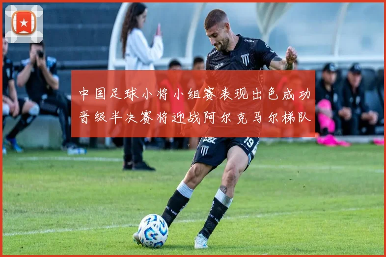 中国足球小将小组赛表现出色成功晋级半决赛将迎战阿尔克马尔梯队
