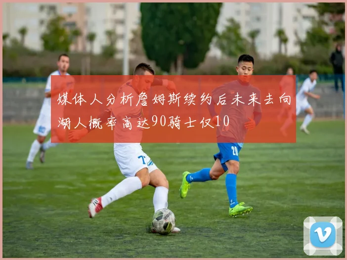媒体人分析詹姆斯续约后未来去向湖人概率高达90骑士仅10