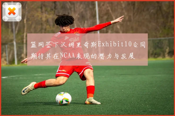篮网签下汉姆里奇斯Exhibit10合同期待其在NCAA表现的潜力与发展