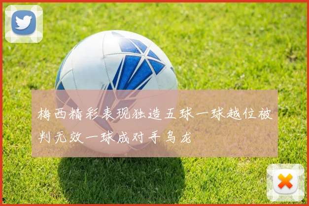 梅西精彩表现独造五球一球越位被判无效一球成对手乌龙