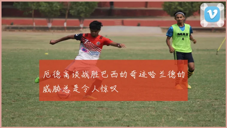 厄德高谈战胜巴西的奇迹哈兰德的威胁总是令人惊叹