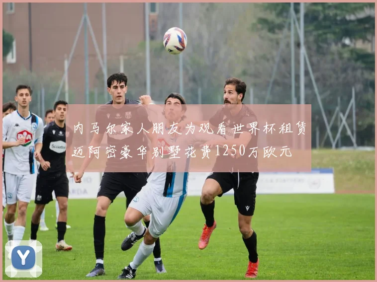 内马尔家人朋友为观看世界杯租赁迈阿密豪华别墅花费1250万欧元