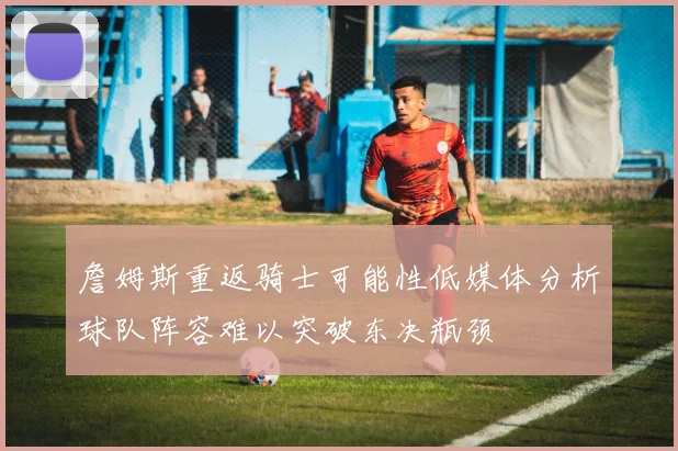 詹姆斯重返骑士可能性低媒体分析球队阵容难以突破东决瓶颈